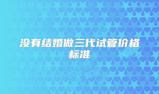没有结婚做三代试管价格标准