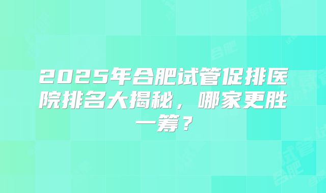 2025年合肥试管促排医院排名大揭秘，哪家更胜一筹？