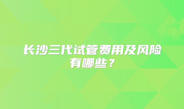 长沙三代试管费用及风险有哪些？