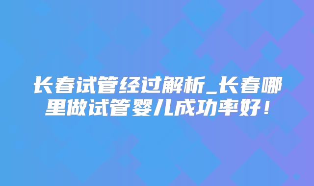 长春试管经过解析_长春哪里做试管婴儿成功率好！