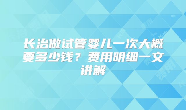 长治做试管婴儿一次大概要多少钱？费用明细一文讲解