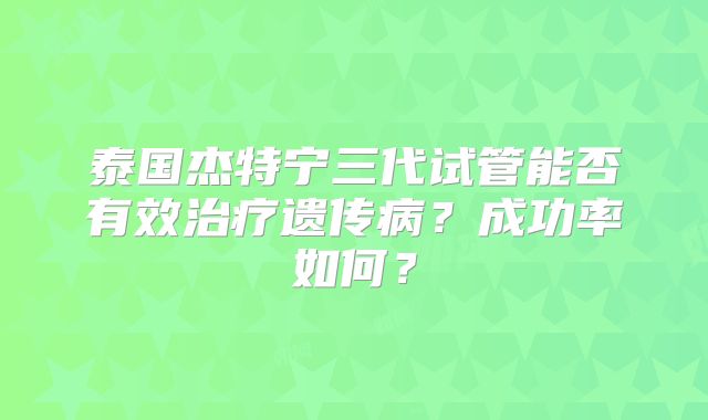 泰国杰特宁三代试管能否有效治疗遗传病？成功率如何？