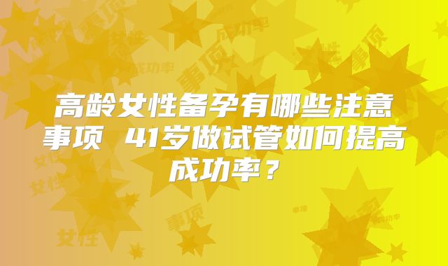 高龄女性备孕有哪些注意事项 41岁做试管如何提高成功率？