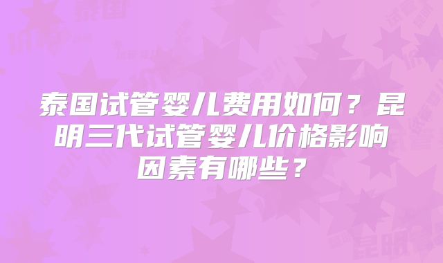泰国试管婴儿费用如何？昆明三代试管婴儿价格影响因素有哪些？