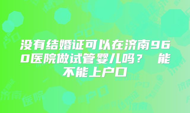 没有结婚证可以在济南960医院做试管婴儿吗？ 能不能上户口