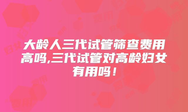 大龄人三代试管筛查费用高吗,三代试管对高龄妇女有用吗！