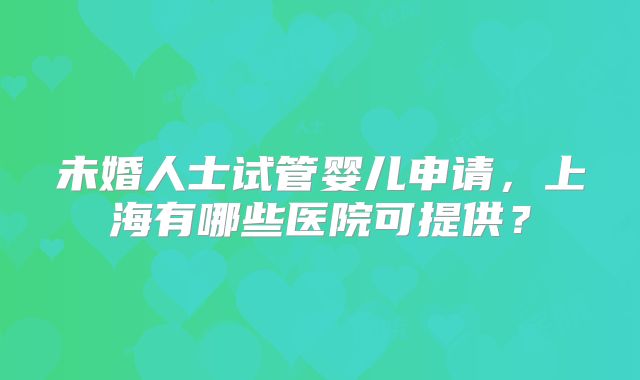未婚人士试管婴儿申请，上海有哪些医院可提供？