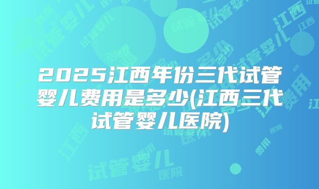 2025江西年份三代试管婴儿费用是多少(江西三代试管婴儿医院)