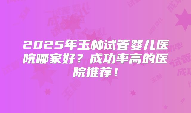 2025年玉林试管婴儿医院哪家好？成功率高的医院推荐！