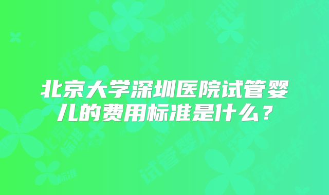北京大学深圳医院试管婴儿的费用标准是什么?