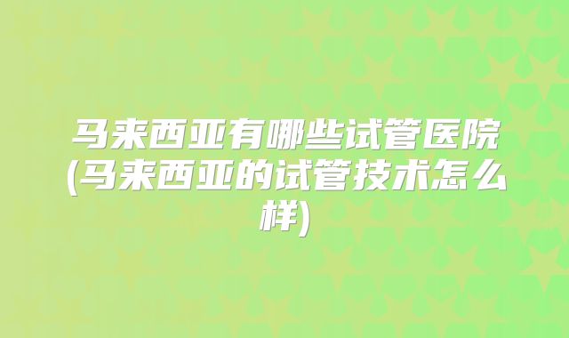 马来西亚有哪些试管医院(马来西亚的试管技术怎么样)