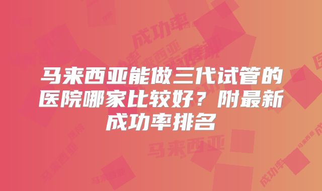 马来西亚能做三代试管的医院哪家比较好?附最新成功率排名