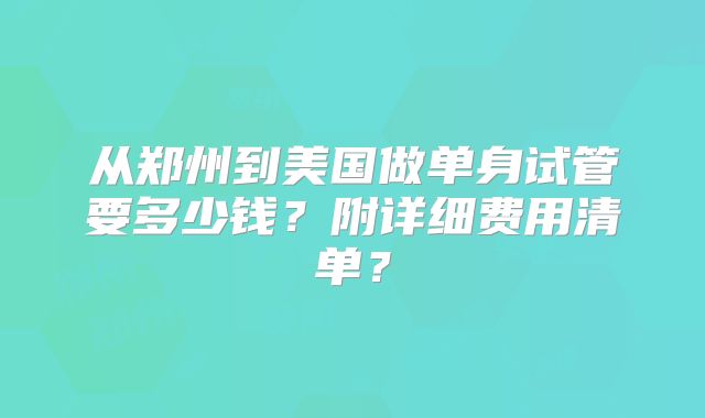 从郑州到美国做单身试管要多少钱？附详细费用清单？