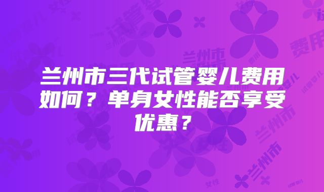 兰州市三代试管婴儿费用如何？单身女性能否享受优惠？