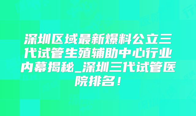 深圳区域最新爆料公立三代试管生殖辅助中心行业内幕揭秘_深圳三代试管医院排名！