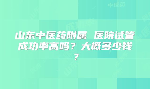 山东中医药附属 医院试管成功率高吗？大概多少钱？