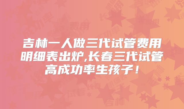 吉林一人做三代试管费用明细表出炉,长春三代试管高成功率生孩子！
