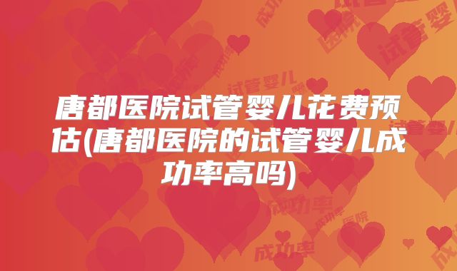 唐都医院试管婴儿花费预估(唐都医院的试管婴儿成功率高吗)