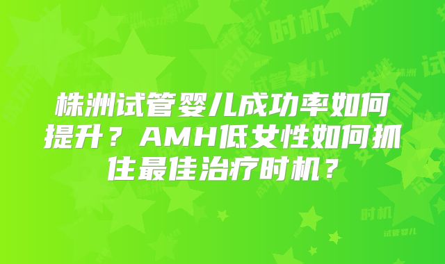 株洲试管婴儿成功率如何提升？AMH低女性如何抓住最佳治疗时机？