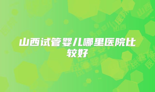 山西试管婴儿哪里医院比较好