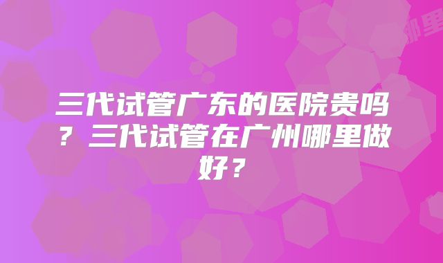 三代试管广东的医院贵吗？三代试管在广州哪里做好？