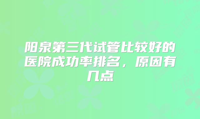 阳泉第三代试管比较好的医院成功率排名，原因有几点
