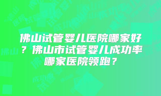 佛山试管婴儿医院哪家好？佛山市试管婴儿成功率哪家医院领跑？