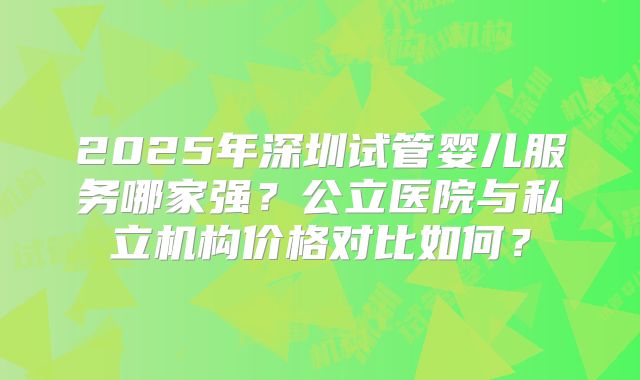 2025年深圳试管婴儿服务哪家强？公立医院与私立机构价格对比如何？