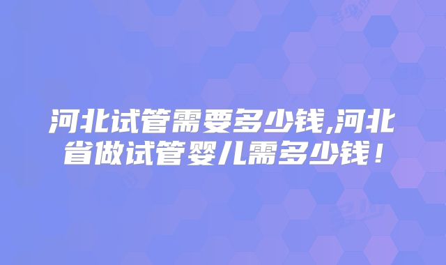 河北试管需要多少钱,河北省做试管婴儿需多少钱！