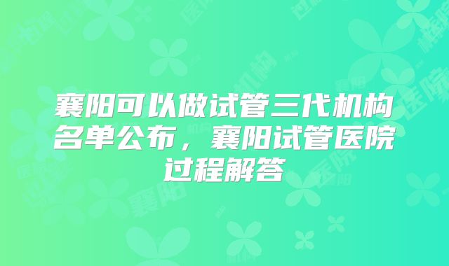 襄阳可以做试管三代机构名单公布，襄阳试管医院过程解答
