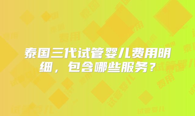 泰国三代试管婴儿费用明细，包含哪些服务？