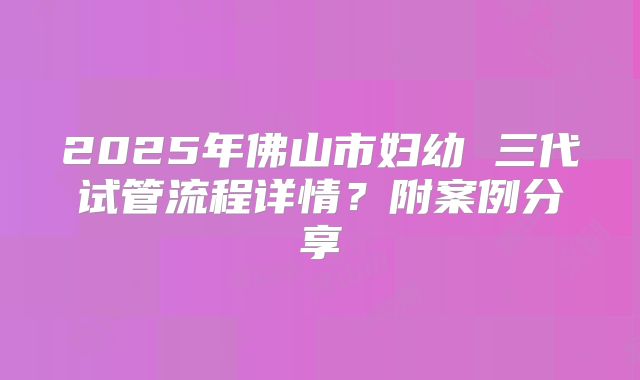 2025年佛山市妇幼 三代试管流程详情?附案例分享