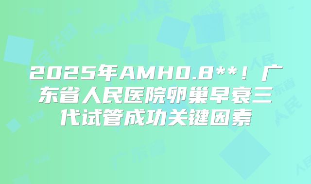 2025年AMH0.8**！广东省人民医院卵巢早衰三代试管成功关键因素