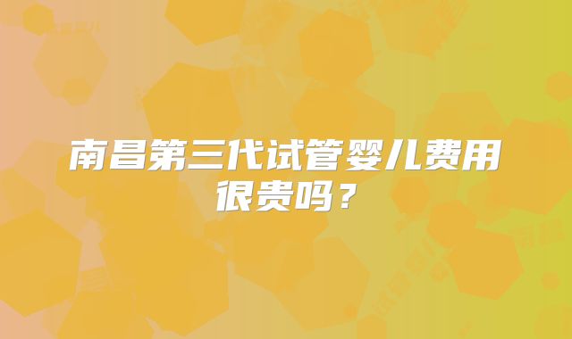 南昌第三代试管婴儿费用很贵吗？