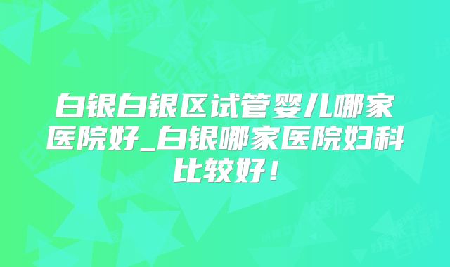 白银白银区试管婴儿哪家医院好_白银哪家医院妇科比较好!