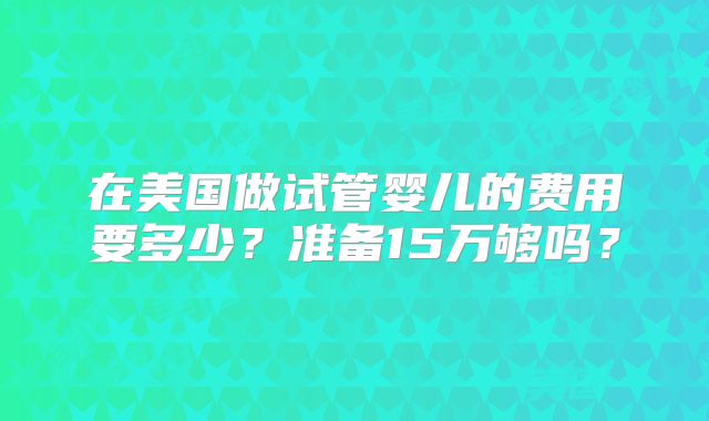 在美国做试管婴儿的费用要多少？准备15万够吗？