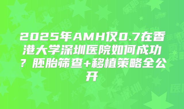 2025年AMH仅0.7在香港大学深圳医院如何成功？胚胎筛查+移植策略全公开