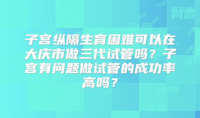 子宫纵隔生育困难可以在大庆市做三代试管吗？子宫有问题做试管的成功率高吗？