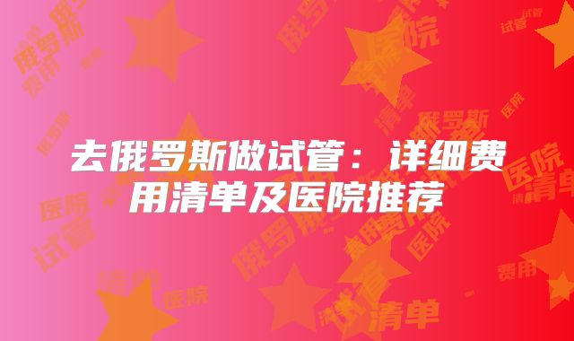 去俄罗斯做试管：详细费用清单及医院推荐