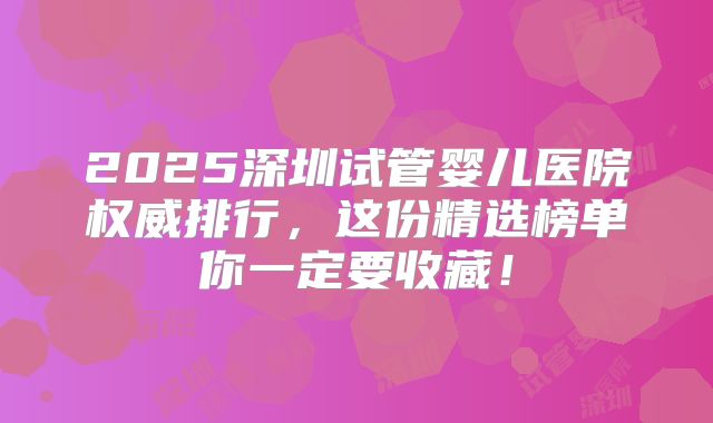 2025深圳试管婴儿医院权威排行，这份精选榜单你一定要收藏！