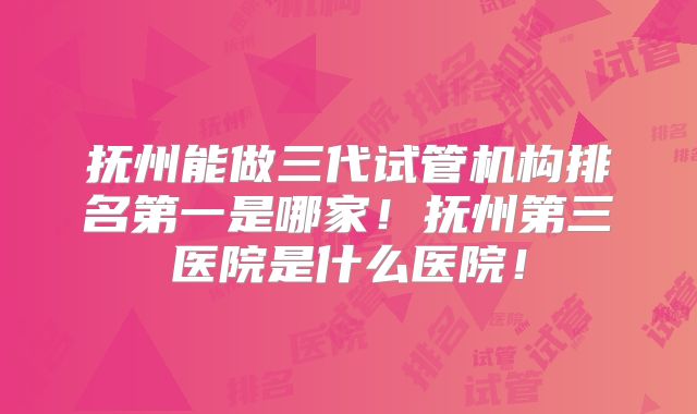 抚州能做三代试管机构排名第一是哪家!抚州第三医院是什么医院!