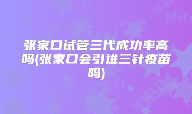 张家口试管三代成功率高吗(张家口会引进三针疫苗吗)