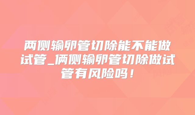 两侧输卵管切除能不能做试管_俩侧输卵管切除做试管有风险吗！