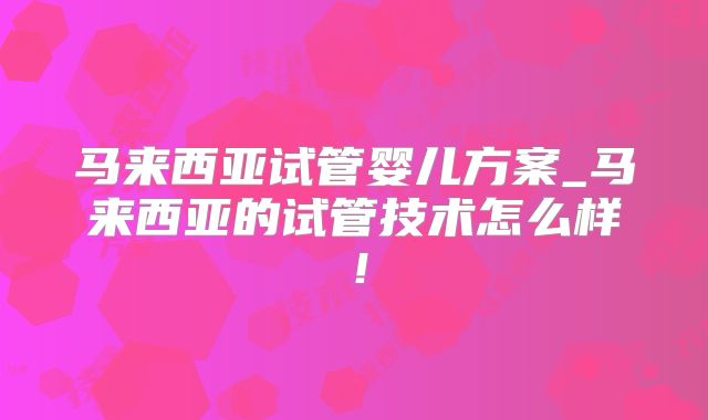马来西亚试管婴儿方案_马来西亚的试管技术怎么样!