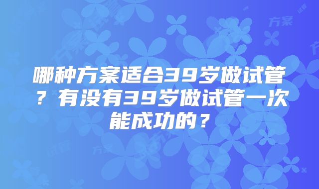 哪种方案适合39岁做试管？有没有39岁做试管一次能成功的？