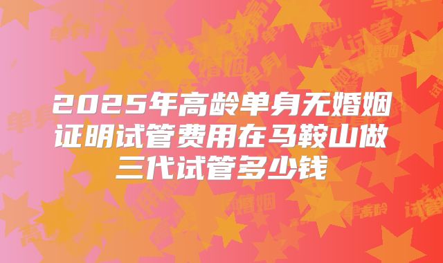 2025年高龄单身无婚姻证明试管费用在马鞍山做三代试管多少钱