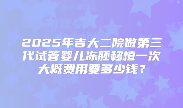 2025年吉大二院做第三代试管婴儿冻胚移植一次大概费用要多少钱？
