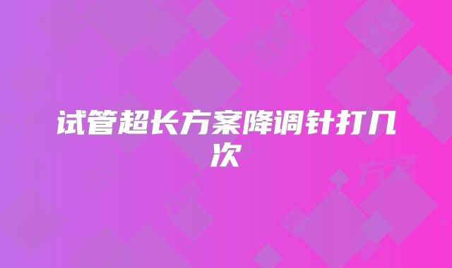 试管超长方案降调针打几次
