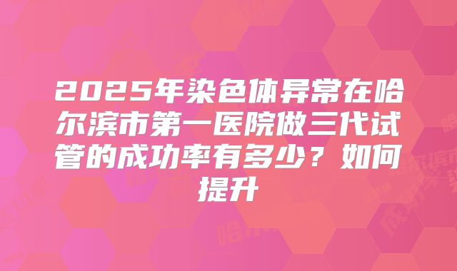 2025年染色体异常在哈尔滨市第一医院做三代试管的成功率有多少?如何提升