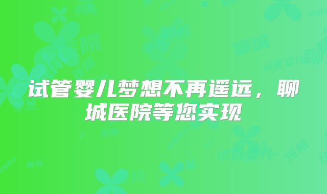 试管婴儿梦想不再遥远，聊城医院等您实现